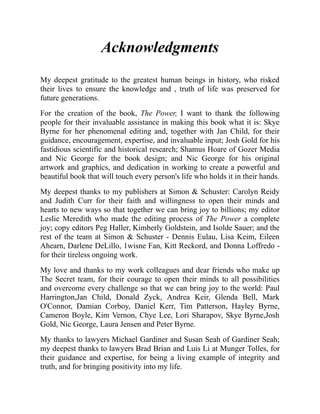 Acknowledgments
My deepest gratitude to the greatest human beings in history, who risked
their lives to ensure the knowledge and , truth of life was preserved for
future generations.
For the creation of the book, The Power, I want to thank the following
people for their invaluable assistance in making this book what it is: Skye
Byrne for her phenomenal editing and, together with Jan Child, for their
guidance, encouragement, expertise, and invaluable input; Josh Gold for his
fastidious scientific and historical research; Shamus Hoare of Gozer Media
and Nic George for the book design; and Nic George for his original
artwork and graphics, and dedication in working to create a powerful and
beautiful book that will touch every person's life who holds it in their hands.
My deepest thanks to my publishers at Simon & Schuster: Carolyn Reidy
and Judith Curr for their faith and willingness to open their minds and
hearts to new ways so that together we can bring joy to billions; my editor
Leslie Meredith who made the editing process of The Power a complete
joy; copy editors Peg Haller, Kimberly Goldstein, and Isolde Sauer; and the
rest of the team at Simon & Schuster - Dennis Eulau, Lisa Keim, Eileen
Ahearn, Darlene DeLillo, 1wisne Fan, Kitt Reckord, and Donna Loffredo -
for their tireless ongoing work.
My love and thanks to my work colleagues and dear friends who make up
The Secret team, for their courage to open their minds to all possibilities
and overcome every challenge so that we can bring joy to the world: Paul
Harrington,Jan Child, Donald Zyck, Andrea Keir, Glenda Bell, Mark
O'Connor, Damian Corboy, Daniel Kerr, Tim Patterson, Hayley Byrne,
Cameron Boyle, Kim Vernon, Chye Lee, Lori Sharapov, Skye Byrne,Josh
Gold, Nic George, Laura Jensen and Peter Byrne.
My thanks to lawyers Michael Gardiner and Susan Seah of Gardiner Seah;
my deepest thanks to lawyers Brad Brian and Luis Li at Munger Tolles, for
their guidance and expertise, for being a living example of integrity and
truth, and for bringing positivity into my life.
 