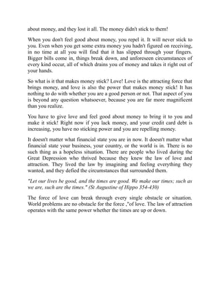 about money, and they lost it all. The money didn't stick to them!
When you don't feel good about money, you repel it. It will never stick to
you. Even when you get some extra money you hadn't figured on receiving,
in no time at all you will find that it has slipped through your fingers.
Bigger bills come in, things break down, and unforeseen circumstances of
every kind occur, all of which drains you of money and takes it right out of
your hands.
So what is it that makes money stick? Love! Love is the attracting force that
brings money, and love is also the power that makes money stick! It has
nothing to do with whether you are a good person or not. That aspect of you
is beyond any question whatsoever, because you are far more magnificent
than you realize.
You have to give love and feel good about money to bring it to you and
make it stick! Right now if you lack money, and your credit card debt is
increasing, you have no sticking power and you are repelling money.
It doesn't matter what financial state you are in now. It doesn't matter what
financial state your business, your country, or the world is in. There is no
such thing as a hopeless situation. There are people who lived during the
Great Depression who thrived because they knew the law of love and
attraction. They lived the law by imagining and feeling everything they
wanted, and they defied the circumstances that surrounded them.
"Let our lives be good, and the times are good. We make our times; such as
we are, such are the times." (St Augustine of Hippo 354-430)
The force of love can break through every single obstacle or situation.
World problems are no obstacle for the force ,"of love. The law of attraction
operates with the same power whether the times are up or down.
 