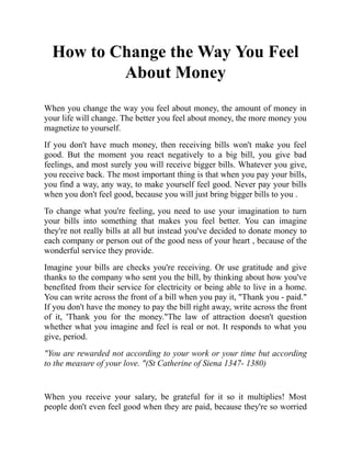 How to Change the Way You Feel
About Money
When you change the way you feel about money, the amount of money in
your life will change. The better you feel about money, the more money you
magnetize to yourself.
If you don't have much money, then receiving bills won't make you feel
good. But the moment you react negatively to a big bill, you give bad
feelings, and most surely you will receive bigger bills. Whatever you give,
you receive back. The most important thing is that when you pay your bills,
you find a way, any way, to make yourself feel good. Never pay your bills
when you don't feel good, because you will just bring bigger bills to you .
To change what you're feeling, you need to use your imagination to turn
your bills into something that makes you feel better. You can imagine
they're not really bills at all but instead you've decided to donate money to
each company or person out of the good ness of your heart , because of the
wonderful service they provide.
Imagine your bills are checks you're receiving. Or use gratitude and give
thanks to the company who sent you the bill, by thinking about how you've
benefited from their service for electricity or being able to live in a home.
You can write across the front of a bill when you pay it, "Thank you - paid."
If you don't have the money to pay the bill right away, write across the front
of it, 'Thank you for the money."The law of attraction doesn't question
whether what you imagine and feel is real or not. It responds to what you
give, period.
"You are rewarded not according to your work or your time but according
to the measure of your love. "(St Catherine of Siena 1347- 1380)
When you receive your salary, be grateful for it so it multiplies! Most
people don't even feel good when they are paid, because they're so worried
 