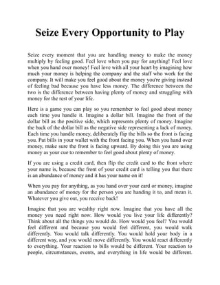 Seize Every Opportunity to Play
Seize every moment that you are handling money to make the money
multiply by feeling good. Feel love when you pay for anything! Feel love
when you hand over money! Feel love with all your heart by imagining how
much your money is helping the company and the staff who work for the
company. It will make you feel good about the money you're giving instead
of feeling bad because you have less money. The difference between the
two is the difference between having plenty of money and struggling with
money for the rest of your life.
Here is a game you can play so you remember to feel good about money
each time you handle it. Imagine a dollar bill. Imagine the front of the
dollar bill as the positive side, which represents plenty of money. Imagine
the back of the dollar bill as the negative side representing a lack of money.
Each time you handle money, deliberately flip the bills so the front is facing
you. Put bills in your wallet with the front facing you. When you hand over
money, make sure the front is facing upward. By doing this you are using
money as your cue to remember to feel good about plenty of money.
If you are using a credit card, then flip the credit card to the front where
your name is, because the front of your credit card is telling you that there
is an abundance of money and it has your name on it!
When you pay for anything, as you hand over your card or money, imagine
an abundance of money for the person you are handing it to, and mean it.
Whatever you give out, you receive back!
Imagine that you are wealthy right now. Imagine that you have all the
money you need right now. How would you live your life differently?
Think about all the things you would do. How would you feel? You would
feel different and because you would feel different, you would walk
differently. You would talk differently. You would hold your body in a
different way, and you would move differently. You would react differently
to everything. Your reaction to bills would be different. Your reaction to
people, circumstances, events, and everything in life would be different.
 