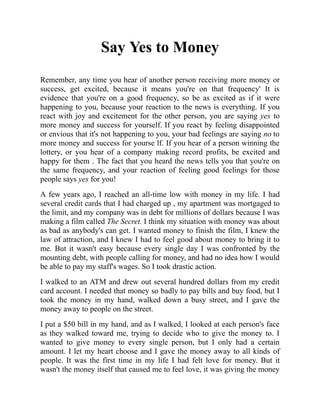 Say Yes to Money
Remember, any time you hear of another person receiving more money or
success, get excited, because it means you're on that frequency' It is
evidence that you're on a good frequency, so be as excited as if it were
happening to you, because your reaction to the news is everything. If you
react with joy and excitement for the other person, you are saying yes to
more money and success for yourself. If you react by feeling disappointed
or envious that it's not happening to you, your bad feelings are saying no to
more money and success for yourse lf. If you hear of a person winning the
lottery, or you hear of a company making record profits, be excited and
happy for them . The fact that you heard the news tells you that you're on
the same frequency, and your reaction of feeling good feelings for those
people says yes for you!
A few years ago, I reached an all-time low with money in my life. I had
several credit cards that I had charged up , my apartment was mortgaged to
the limit, and my company was in debt for millions of dollars because I was
making a film called The Secret. I think my situation with money was about
as bad as anybody's can get. I wanted money to finish the film, I knew the
law of attraction, and I knew I had to feel good about money to bring it to
me. But it wasn't easy because every single day I was confronted by the
mounting debt, with people calling for money, and had no idea how I would
be able to pay my staff's wages. So I took drastic action.
I walked to an ATM and drew out several hundred dollars from my credit
card account. I needed that money so badly to pay bills and buy food, but I
took the money in my hand, walked down a busy street, and I gave the
money away to people on the street.
I put a $50 bill in my hand, and as I walked, I looked at each person's face
as they walked toward me, trying to decide who to give the money to. I
wanted to give money to every single person, but I only had a certain
amount. I let my heart choose and I gave the money away to all kinds of
people. It was the first time in my life I had felt love for money. But it
wasn't the money itself that caused me to feel love, it was giving the money
 