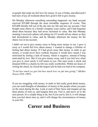 to people that made me feel love for money. It was a Friday, and afterward I
had tears of joy all weekend about how good it felt to give money.
On Monday afternoon something astounding happened: my bank account
received $25,000 through the most incredible sequence of events. That
$25,000 literally fell out of the sky into my life and into my account. I had
bought some shares in a friend's company years earlier, and I had forgotten
about them because they had never increased in value. But that Monday
morning I received a phone call asking me if I would sell my shares as they
had skyrocketed in value, and by Monday afternoon the money for the
shares was in my account.
I didn't set out to give money away to bring more money to me. I gave it
away so I would feel love about money. I wanted to change a lifetime of
feeling bad about money. If I had given away that money in order to get
money, it would never have worked, because it would have meant I was
motivated by feeling a lack of money, which is negative, instead of being
motivated by love. But if you give money away, and if you feel love when
you give it, most surely it will return to you. One man wrote a check and
donated $100 to a charity he felt was really worthwhile. Within ten hours of
writing the check, he closed the largest sale he had ever had in his company.
"It not how much we give but how much love we put into giving." (Mother
Teresa 1910 -1997)
If you are struggling with money, in order to feel really good about money,
you can send thoughts of abundance of money to the people whom you pass
on the street during the day. Look at each of their faces and imagine giving
them plenty of mon ey, and imagine their joy. Feel it, and move on to the
next person. It's a simple thing to do, but if you real ly feel it, it will change
how you feel about mon ey, and it will change the circumstances of money
in your life.
Career and Business
 