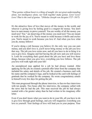 "True genius without heart is a thing of naught -for not great understanding
alone, not intelligence alone, nor both together make genius. Love! Love!
Love! That is the soul of genius. "(Nikolas Joseph von Jacquin 1727- 1817)
It's the attractive force of love that moves all the money in the world, and
whoever is giving love by feeling good is a magnet for money. You don't
have to earn money to prove yourself. You are worthy of all the money you
need now! You " are deserving of the money you need now! You are meant
to work for the joy of it. You're meant to work because it thrills and excites
you. You're meant to work because you love it! And when you love what
you do, money follows!
If you're doing a job because you believe it's the only way you can earn
money, and you don't love it, you'll never bring money or the job you love
that way. The job you love exists now, and all you have to do to bring it to
you is give love. Imagine and feel having the job now and you will receive
it. Look for everything that's good about the job you have and love those
things, because when you give love, everything you love follows. The job
you love will walk right into your life!
An unemployed man applied for a job he had always wanted. After
applying for the job, he created a pretend offer letter from the company that
included his salary and details of his job. He created a business card with
his name and the company's logo, and he looked at the card with feelings of
gratitude that he worked for the company. He wrote congratulatory emails
to himself every few days for getting the job.
This man progressed through the phone interview, to face-to-face interviews
with ten people. Two hours after his interviews, the company called with
the news that he had the job. This man received the job he had always
wanted with a far greater salary than he had written in his imaginary offer
letter.
Even if you don't know what you want to do in your life, all you have to do
is give love through good feelings, and you will magnetize everything you
love to yourself. Your feelings of love will lead you to your purpose. Your
 