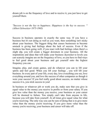 dream job is on the frequency of love and to receive it, you just have to get
yourself there.
"Success is not the key to happiness. Happiness is the key to success. "
(Albert Schweitzer 1875-1965)
Success in business operates in exactly the same way. If you have a
business but it's not doing as well as you want, then something isn't sticky
about your business. The biggest thing that causes businesses to become
unstuck is giving bad feelings about the lack of success. Even if the
business has been going well, if you react with bad feelings when there's a
slight dip, you will create a bigger downturn in your business. All the
inspirations and ideas that will make your business skyrocket to levels you
can scarcely imagine are on the frequency of love, so you have to find ways
to feel good about your business and get yourself onto the highest
frequency you can.
Imagine, play, and create games, and do whatever you can to lift your
spirits and feel good. When you lift your feelings , you will lift your
business. In every part of your life, every day, love everything you see, love
everything around you, and love the success of other companies as though it
were your success! If you feel really good about success, no matter whose
success it is, you stick success to youl
In business or whatever job or work you do, make sure that you give in
equal value to the money you receive in profits or from your salary. If you
give less value than the money you receive, your business or your career
will be doomed to failure. You simply can't take from anyone in life,
because you will take from yourself. At all times give equal value for what
you're receiving. The only way you can be sure of doing that is to give more
value than the money you're receiving. If you give more value than the
money you're receiving, your business and career will take off.
 