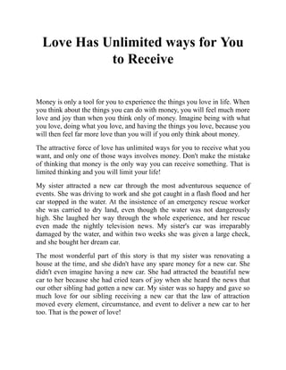 Love Has Unlimited ways for You
to Receive
Money is only a tool for you to experience the things you love in life. When
you think about the things you can do with money, you will feel much more
love and joy than when you think only of money. Imagine being with what
you love, doing what you love, and having the things you love, because you
will then feel far more love than you will if you only think about money.
The attractive force of love has unlimited ways for you to receive what you
want, and only one of those ways involves money. Don't make the mistake
of thinking that money is the only way you can receive something. That is
limited thinking and you will limit your life!
My sister attracted a new car through the most adventurous sequence of
events. She was driving to work and she got caught in a flash flood and her
car stopped in the water. At the insistence of an emergency rescue worker
she was carried to dry land, even though the water was not dangerously
high. She laughed her way through the whole experience, and her rescue
even made the nightly television news. My sister's car was irreparably
damaged by the water, and within two weeks she was given a large check,
and she bought her dream car.
The most wonderful part of this story is that my sister was renovating a
house at the time, and she didn't have any spare money for a new car. She
didn't even imagine having a new car. She had attracted the beautiful new
car to her because she had cried tears of joy when she heard the news that
our other sibling had gotten a new car. My sister was so happy and gave so
much love for our sibling receiving a new car that the law of attraction
moved every element, circumstance, and event to deliver a new car to her
too. That is the power of love!
 