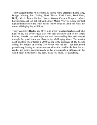 To my dearest friends who continually inspire me to greatness: Elaine Bate,
Bridget Murphy, Paul Suding, Mark Weaver, Fred Naider, Dani Hahn,
Bobby Webb, James Sinclair, George Vernon, Carmen Vasquez, Helmer
Largaespada, and last but not least, Angel Martin Velayos, whose spiritual
light and faith causes me to lift myself to new levels so that I can fulfill my
dream of bringing joy to billions.
To my daughters Hayley and Skye, who are my greatest teachers, and who
light up my life every single day with their presence, and to my sisters
Pauline, Glenda, Jan, and Kaye, for their never-ending love and support
through the good times and through the challenging times. The sudden
death and loss of our father in 2004 led me to the discovery of The Secret;
during the process of writing The Power, our mother - our best friend
passed away, leaving us to continue on without her and be the best that we
can be, and to love unconditionally so that we can make a difference in the
world. From the bottom of my heart, thank you Mum , for everything.
 