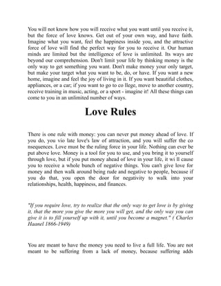 You will not know how you will receive what you want until you receive it,
but the force of love knows. Get out of your own way, and have faith.
Imagine what you want, feel the happiness inside you, and the attractive
force of love will find the perfect way for you to receive it. Our human
minds are limited but the intelligence of love is unlimited. Its ways are
beyond our comprehension. Don't limit your life by thinking money is the
only way to get something you want. Don't make money your only target,
but make your target what you want to be, do, or have. If you want a new
home, imagine and feel the joy of living in it. If you want beautiful clothes,
appliances, or a car; if you want to go to co llege, move to another country,
receive training in music, acting, or a sport - imagine it! All these things can
come to you in an unlimited number of ways.
Love Rules
There is one rule with money: you can never put money ahead of love. If
you do, you vio late love's law of attraction, and you will suffer the co
nsequences. Love must be the ruling force in your life. Nothing can ever be
put above love. Money is a tool for you to use, and you bring it to yourself
through love, but if you put money ahead of love in your life, it wi ll cause
you to receive a whole bunch of negative things. You can't give love for
money and then walk around being rude and negative to people, because if
you do that, you open the door for negativity to walk into your
relationships, health, happiness, and finances.
"If you require love, try to realize that the only way to get love is by giving
it, that the more you give the more you will get, and the only way you can
give it is to fill yourself up with it, until you become a magnet." ( Charles
Haanel 1866-1949)
You are meant to have the money you need to live a full life. You are not
meant to be suffering from a lack of money, because suffering adds
 