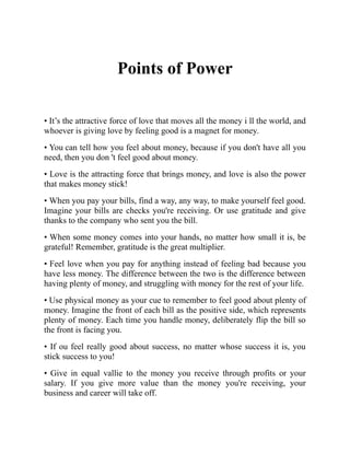 Points of Power
• It’s the attractive force of love that moves all the money i ll the world, and
whoever is giving love by feeling good is a magnet for money.
• You can tell how you feel about money, because if you don't have all you
need, then you don 't feel good about money.
• Love is the attracting force that brings money, and love is also the power
that makes money stick!
• When you pay your bills, find a way, any way, to make yourself feel good.
Imagine your bills are checks you're receiving. Or use gratitude and give
thanks to the company who sent you the bill.
• When some money comes into your hands, no matter how small it is, be
grateful! Remember, gratitude is the great multiplier.
• Feel love when you pay for anything instead of feeling bad because you
have less money. The difference between the two is the difference between
having plenty of money, and struggling with money for the rest of your life.
• Use physical money as your cue to remember to feel good about plenty of
money. Imagine the front of each bill as the positive side, which represents
plenty of money. Each time you handle money, deliberately flip the bill so
the front is facing you.
• If ou feel really good about success, no matter whose success it is, you
stick success to you!
• Give in equal vallie to the money you receive through profits or your
salary. If you give more value than the money you're receiving, your
business and career will take off.
 
