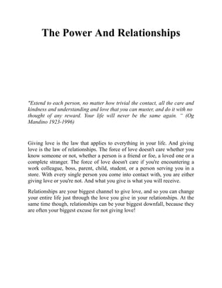 The Power And Relationships
"Extend to each person, no matter how trivial the contact, all the care and
kindness and understanding and love that you can muster, and do it with no
thought of any reward. Your life will never be the same again. “ (Og
Mandino 1923-1996)
Giving love is the law that applies to everything in your life. And giving
love is the law of relationships. The force of love doesn't care whether you
know someone or not, whether a person is a friend or foe, a loved one or a
complete stranger. The force of love doesn't care if you're encountering a
work colleague, boss, parent, child, student, or a person serving you in a
store. With every single person you come into contact with, you are either
giving love or you're not. And what you give is what you will receive.
Relationships are your biggest channel to give love, and so you can change
your entire life just through the love you give in your relationships. At the
same time though, relationships can be your biggest downfall, because they
are often your biggest excuse for not giving love!
 