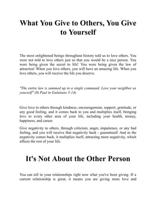 What You Give to Others, You Give
to Yourself
The most enlightened beings throughout history told us to love others. You
were not told to love others just so that you would be a nice person. You
were being given the secret to life! You were being given the law of
attraction' When you love others, you will have an amazing life. When you
love others, you will receive the life you deserve.
"The entire law is summed up in a single command. Love your neighbor as
yourself" (St Paul in Galatians 5:14)
Give love to others through kindness, encouragement, support, gratitude, or
any good feeling, and it comes back to you and multiplies itself, bringing
love to every other area of your life, including your health, money,
happiness, and career.
Give negativity to others, through criticism, anger, impatience, or any bad
feeling, and you will receive that negativity back - guaranteed! And as the
negativity comes back, it multiplies itself, attracting more negativity, which
affects the rest of your life.
It's Not About the Other Person
You can tell in your relationships right now what you've been giving. If a
current relationship is great, it means you are giving more love and
 