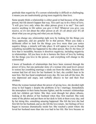 gratitude than negativity If a current relationship is difficult or challenging,
it means you are inadvertently giving more negativity than love.
Some people think a relationship is either good or bad because of the other
person, but life doesn't happen that way. You can't say to th e force of love,
"I will give love only when the other person gives it to me!" You can't
receive anything in life unless you give it first! Whatever you give, you
receive, so it's not about the other person at all: it's all about you! It's all
about what you are giving and what you are feeling.
You can change any relationship right now by looking for the things you
love, appreciate, and are grateful for in that person. When you make a
deliberate effort to look for the things you love more than you notice
negative things, a miracle will take place. It will appear to you as though
something incredible has happened to the other person. But it's the force of
love that is incredible, because it dissolves negativity, including negativity
in relationships. All you have to do is harness the force of love by looking
for the things you love in the person , and everything will change in the
relationship!
I know of hundreds of relationships that have been restored through the
power of love, but one particular story of a woman who used love's power
to restore her crumbling marriage s tands out from the others, because this
woman had lost all love for her husband. In fact, she couldn't bear to be
near him. Her hus band complained every day. He was sick all the time. He
was depressed and angry, and verbally abusive to her and their four
children.
When the woman learned about the power of giving love, she decided right
away to feel happie r despite the problems in he r marriage. Immediately
the atmosphere in their home became lighter, and the woman's relationships
with her children got better. She then went through her photo albums,
looking at the photos of her husband when they first married. She took
some of the photos and put them on her desk to look at them every day, and
by her doing this, something amazing happened. She felt the love she had
first felt for her husband, and as she felt the love return , her feelings of love
began to increase dramatically inside her. She reached a point where she
loved her husband more than she ever had in her life. Her love became so
 