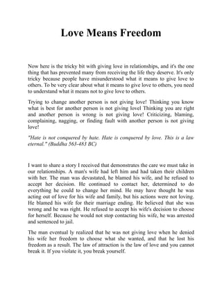 Love Means Freedom
Now here is the tricky bit with giving love in relationships, and it's the one
thing that has prevented many from receiving the life they deserve. It's only
tricky because people have misunderstood what it means to give love to
others. To be very clear about what it means to give love to others, you need
to understand what it means not to give love to others.
Trying to change another person is not giving love! Thinking you know
what is best for another person is not giving lovel Thinking you are right
and another person is wrong is not giving love! Criticizing, blaming,
complaining, nagging, or finding fault with another person is not giving
love!
"Hate is not conquered by hate. Hate is conquered by love. This is a law
eternal." (Buddha 563-483 BC)
I want to share a story I received that demonstrates the care we must take in
our relationships. A man's wife had left him and had taken their children
with her. The man was devastated, he blamed his wife, and he refused to
accept her decision. He continued to contact her, determined to do
everything he could to change her mind. He may have thought he was
acting out of love for his wife and family, but his actions were not loving.
He blamed his wife for their marriage ending. He believed that she was
wrong and he was right. He refused to accept his wife's decision to choose
for herself. Because he would not stop contacting his wife, he was arrested
and sentenced to jail.
The man eventual ly realized that he was not giving love when he denied
his wife her freedom to choose what she wanted, and that he lost his
freedom as a result. The law of attraction is the law of love and you cannot
break it. If you violate it, you break yourself.
 