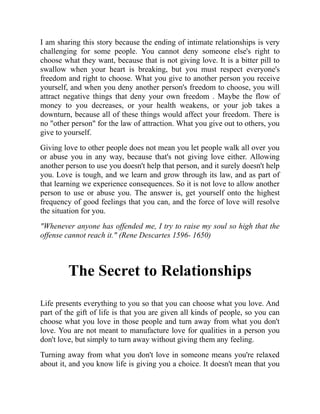 I am sharing this story because the ending of intimate relationships is very
challenging for some people. You cannot deny someone else's right to
choose what they want, because that is not giving love. It is a bitter pill to
swallow when your heart is breaking, but you must respect everyone's
freedom and right to choose. What you give to another person you receive
yourself, and when you deny another person's freedom to choose, you will
attract negative things that deny your own freedom . Maybe the flow of
money to you decreases, or your health weakens, or your job takes a
downturn, because all of these things would affect your freedom. There is
no "other person" for the law of attraction. What you give out to others, you
give to yourself.
Giving love to other people does not mean you let people walk all over you
or abuse you in any way, because that's not giving love either. Allowing
another person to use you doesn't help that person, and it surely doesn't help
you. Love is tough, and we learn and grow through its law, and as part of
that learning we experience consequences. So it is not love to allow another
person to use or abuse you. The answer is, get yourself onto the highest
frequency of good feelings that you can, and the force of love will resolve
the situation for you.
"Whenever anyone has offended me, I try to raise my soul so high that the
offense cannot reach it." (Rene Descartes 1596- 1650)
The Secret to Relationships
Life presents everything to you so that you can choose what you love. And
part of the gift of life is that you are given all kinds of people, so you can
choose what you love in those people and turn away from what you don't
love. You are not meant to manufacture love for qualities in a person you
don't love, but simply to turn away without giving them any feeling.
Turning away from what you don't love in someone means you're relaxed
about it, and you know life is giving you a choice. It doesn't mean that you
 