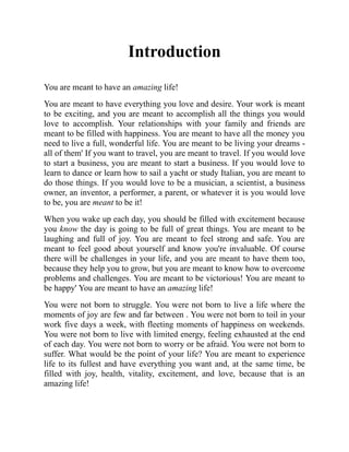 Introduction
You are meant to have an amazing life!
You are meant to have everything you love and desire. Your work is meant
to be exciting, and you are meant to accomplish all the things you would
love to accomplish. Your relationships with your family and friends are
meant to be filled with happiness. You are meant to have all the money you
need to live a full, wonderful life. You are meant to be living your dreams -
all of them' If you want to travel, you are meant to travel. If you would love
to start a business, you are meant to start a business. If you would love to
learn to dance or learn how to sail a yacht or study Italian, you are meant to
do those things. If you would love to be a musician, a scientist, a business
owner, an inventor, a performer, a parent, or whatever it is you would love
to be, you are meant to be it!
When you wake up each day, you should be filled with excitement because
you know the day is going to be full of great things. You are meant to be
laughing and full of joy. You are meant to feel strong and safe. You are
meant to feel good about yourself and know you're invaluable. Of course
there will be challenges in your life, and you are meant to have them too,
because they help you to grow, but you are meant to know how to overcome
problems and challenges. You are meant to be victorious! You are meant to
be happy' You are meant to have an amazing life!
You were not born to struggle. You were not born to live a life where the
moments of joy are few and far between . You were not born to toil in your
work five days a week, with fleeting moments of happiness on weekends.
You were not born to live with limited energy, feeling exhausted at the end
of each day. You were not born to worry or be afraid. You were not born to
suffer. What would be the point of your life? You are meant to experience
life to its fullest and have everything you want and, at the same time, be
filled with joy, health, vitality, excitement, and love, because that is an
amazing life!
 