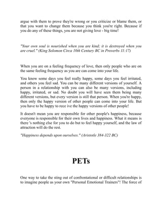 argue with them to prove they're wrong or you criticize or blame them, or
that you want to change them because you think you're right. Because if
you do any of these things, you are not giving love - big time!
"Your own soul is nourished when you are kind; it is destroyed when you
are cruel." (King Solomon Circa 10th Century BC in Proverbs 11:17)
When you are on a feeling frequency of love, then only people who are on
the same feeling frequency as you are can come into your life.
You know some days you feel really happy, some days you feel irritated,
and others you feel sad. You can be many different versions of yourself. A
person in a relationship with you can also be many versions, including
happy, irritated, or sad. No doubt you will have seen them being many
different versions, but every version is still that person. When you're happy,
then only the happy version of other people can come into your life. But
you have to be happy to rece ive the happy versions of other people!
It doesn't mean you are responsible for other people's happiness, because
everyone is responsible for their own lives and happiness. What it means is
there 's nothing else for you to do but to feel happy yourself, and the law of
attraction will do the rest.
"Happiness depends upon ourselves." (Aristotle 384-322 BC)
PETs
One way to take the sting out of confrontational or difficult relationships is
to imagine people as your own "Personal Emotional Trainers"! The force of
 