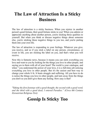 The Law of Attraction Is a Sticky
Business
The law of attraction is a sticky business. When you rejoice in another
person's good fortune, their good fortune sticks to you! When you admire or
appreciate anything about another person, you're sticking those qualities to
yourself. But when you think or discuss negative things about someone
else, you're sticking those negative things to you too, and you're putting
them into your own life.
The law of attraction is responding to your feelings. Whatever you give,
you receive, and so if you stick a label on any person, circumstance, or
event in life, you are sticking the label on you, and that's what you will
receive.
Now this is fantastic news, because it means you can stick everything you
love and want to you by looking for the things you love in other people, and
saying yes to them with all of your heart! The world is your catalogue, and
when " you understand the power of your love, it is a full-time job noticing
everything you love in other people. But it's the easiest and best way to
change your whole li fe. It beats struggle and suffering. All you have to do
is notice the things you love in other people, and turn away from the things
you don't so you don't give them any feeling. How easy is that?
"Taking the first footstep with a good thought, the second with a good word,
and the third with a good deed, I entered Paradise.” (Circa 6th Century
Zoroastrian Religious Text)
Gossip Is Sticky Too
 