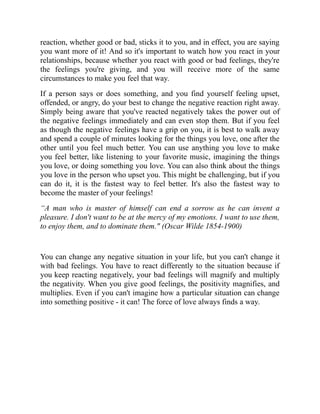 reaction, whether good or bad, sticks it to you, and in effect, you are saying
you want more of it! And so it's important to watch how you react in your
relationships, because whether you react with good or bad feelings, they're
the feelings you're giving, and you will receive more of the same
circumstances to make you feel that way.
If a person says or does something, and you find yourself feeling upset,
offended, or angry, do your best to change the negative reaction right away.
Simply being aware that you've reacted negatively takes the power out of
the negative feelings immediately and can even stop them. But if you feel
as though the negative feelings have a grip on you, it is best to walk away
and spend a couple of minutes looking for the things you love, one after the
other until you feel much better. You can use anything you love to make
you feel better, like listening to your favorite music, imagining the things
you love, or doing something you love. You can also think about the things
you love in the person who upset you. This might be challenging, but if you
can do it, it is the fastest way to feel better. It's also the fastest way to
become the master of your feelings!
“A man who is master of himself can end a sorrow as he can invent a
pleasure. I don't want to be at the mercy of my emotions. I want to use them,
to enjoy them, and to dominate them." (Oscar Wilde 1854-1900)
You can change any negative situation in your life, but you can't change it
with bad feelings. You have to react differently to the situation because if
you keep reacting negatively, your bad feelings will magnify and multiply
the negativity. When you give good feelings, the positivity magnifies, and
multiplies. Even if you can't imagine how a particular situation can change
into something positive - it can! The force of love always finds a way.
 