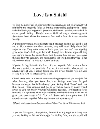 Love Is a Shield
To take the power out of other people's negativity and not be affected by it,
remember the magnetic fields of feelings surrounding each person. There's
a field of love, joy, happiness, gratitude, excitement, passion, and a field for
every good feeling. There's also a field of anger, discouragement,
frustration, hate, desire for revenge, fear, and a field for every negative
feeling.
A person surrounded by a magnetic field of anger doesn't feel good at all,
and so if you come into their presence, they will most likely direct their
anger at you. They don't mean to harm you, but they can't see anything
good when they're looking at the world through their field of anger. All they
can see are things that anger them. And because they can only see anger,
they are likely to get angry and hurl anger at the first person they see - often
a loved one. Does this situation sound familiar?
If you're feeling fantastic, the force of your magnetic field creates a shield
that no negativity can penetrate. And so it won't matter what negativity
anyone hurls at you, it cannot touch you, and it will bounce right off your
feeling field without affecting you at all.
On the other hand, if a person hurls something negative at you and you feel
what they say, then you know that your feelings must have dropped,
because the negativity broke through your feeling field. There's only one
thing to do if this happens, and that is to find an excuse to politely walk
away, so you can restore yourself with good feelings. Two negative fields
multiply at a rapid rate when they come into contact with each other, and no
good can ever come of it. You will know this from your own life
experience; two negative fields together are not a pretty sight!
"Muddy water, let stand, becomes clear." (Lao Tzu Circa 6th Century BC)
If you are feeling sad, disappointed, frustrated, or any negative feeling, then
you are looking at the world through that feeling field, and the world will
 