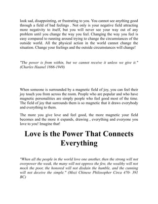 look sad, disappointing, or frustrating to you. You cannot see anything good
through a field of bad feelings . Not only is your negative field attracting
more negativity to itself, but you will never see your way out of any
problem until you change the way you feel. Changing the way you feel is
easy compared to running around trying to change the circumstances of the
outside world. All the physical action in the world cannot change the
situation. Change your feelings and the outside circumstances will change!
"The power is from within, but we cannot receive it unless we give it."
(Charles Haanel 1866-1949)
When someone is surrounded by a magnetic field of joy, you can feel their
joy touch you from across the room. People who are popular and who have
magnetic personalities are simply people who feel good most of the time.
The field of joy that surrounds them is so magnetic that it draws everybody
and everything to them.
The more you give love and feel good, the more magnetic your field
becomes and the more it expands, drawing , everything and everyone you
love to you! Imagine that!
Love is the Power That Connects
Everything
"When all the people in the world love one another, then the strong will not
overpower the weak, the many will not oppress the few, the wealthy will not
mock the poor, the honored will not disdain the humble, and the cunning
will not deceive the simple." (Mozi Chinese Philosopher Circa 470- 391
BC)
 