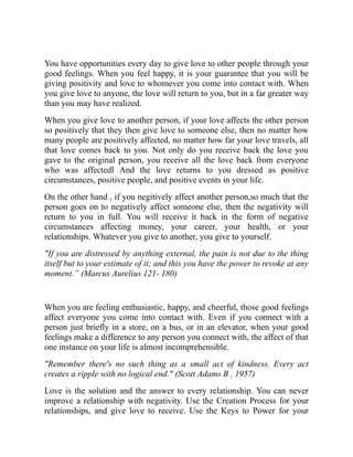 You have opportunities every day to give love to other people through your
good feelings. When you feel happy, it is your guarantee that you will be
giving positivity and love to whomever you come into contact with. When
you give love to anyone, the love will return to you, but in a far greater way
than you may have realized.
When you give love to another person, if your love affects the other person
so positively that they then give love to someone else, then no matter how
many people are positively affected, no matter how far your love travels, all
that love comes back to you. Not only do you receive back the love you
gave to the original person, you receive all the love back from everyone
who was affectedl And the love returns to you dressed as positive
circumstances, positive people, and positive events in your life.
On the other hand , if you negitively affect another person,so much that the
person goes on to negatively affect someone else, then the negativity will
return to you in full. You will receive it back in the form of negative
circumstances affecting money, your career, your health, or your
relationships. Whatever you give to another, you give to yourself.
"If you are distressed by anything external, the pain is not due to the thing
itself but to your estimate of it; and this you have the power to revoke at any
moment.” (Marcus Aurelius 121- 180)
When you are feeling enthusiastic, happy, and cheerful, those good feelings
affect everyone you come into contact with. Even if you connect with a
person just briefly in a store, on a bus, or in an elevator, when your good
feelings make a difference to any person you connect with, the affect of that
one instance on your life is almost incomprehensible.
"Remember there's no such thing as a small act of kindness. Every act
creates a ripple with no logical end." (Scott Adams B . 1957)
Love is the solution and the answer to every relationship. You can never
improve a relationship with negativity. Use the Creation Process for your
relationships, and give love to receive. Use the Keys to Power for your
 