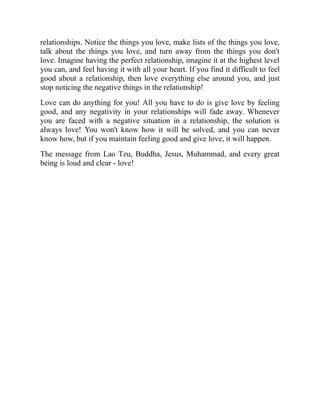 relationships. Notice the things you love, make lists of the things you love,
talk about the things you love, and turn away from the things you don't
love. Imagine having the perfect relationship, imagine it at the highest level
you can, and feel having it with all your heart. If you find it difficult to feel
good about a relationship, then love everything else around you, and just
stop noticing the negative things in the relationship!
Love can do anything for you! All you have to do is give love by feeling
good, and any negativity in your relationships will fade away. Whenever
you are faced with a negative situation in a relationship, the solution is
always love! You won't know how it will be solved, and you can never
know how, but if you maintain feeling good and give love, it will happen.
The message from Lao Tzu, Buddha, Jesus, Muhammad, and every great
being is loud and clear - love!
 