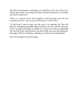 The life of your dreams, everything you would love to be, do, or have, has
always been closer to you than you knew, because the power to everything
you want is inside you!
"There is a supreme power and rulingforce which pervades and rules the
boundless universe. You are a part of this power." (1834 1891)
In this book I want to show you the way to an amazing life. You will
discover something incredible about yourself, your life, and the universe.
Life is so much easier than you think it is, and as you come to understand
the way life works, and the power you have inside you, you will experience
the magic of life in its fullness - and then you will have an amazing lifel
Now let the magic of your life begin.
 