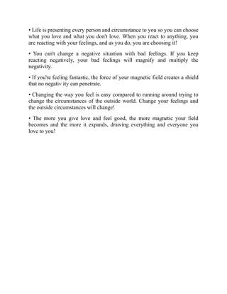 • Life is presenting every person and circumstance to you so you can choose
what you love and what you don't love. When you react to anything, you
are reacting with your feelings, and as you do, you are choosing it!
• You can't change a negative situation with bad feelings. If you keep
reacting negatively, your bad feelings will magnify and multiply the
negativity.
• If you're feeling fantastic, the force of your magnetic field creates a shield
that no negativ ity can penetrate.
• Changing the way you feel is easy compared to running around trying to
change the circumstances of the outside world. Change your feelings and
the outside circumstances will change!
• The more you give love and feel good, the more magnetic your field
becomes and the more it expands, drawing everything and everyone you
love to you!
 