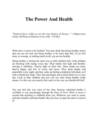 The Power And Health
"Natural forces within us are the true healers of disease. " ( Hippocrates
Father Of Western Medicine Circa 460 - 370 BC)
What does it mean to be healthy? You may think that being healthy means
that you are not sick, but being healthy is far more than that. If you feel
okay, or average, or nothing much at all, you are not healthy.
Being healthy is feeling the same way as little children feel. Little children
are bursting with energy every day. Their bodies feel light and flexible;
moving is effortless. They're light on their feet. Their minds are clear;
they're happy, and free of worry and stress. They sleep deeply and
peacefully every night, and they wake up feeling completely refreshed, as if
with a brand-new body. They feel passionate and excited about eve ry new
day. Look at little children and you will see what being healthy really
means. It is the way you used to feel, and it is the way you should still feel!
You can feel this way most of the time, because unlimited health is
available to you unceasingly through the force of love! There is never a
second that anything is withheld from you. Whatever you want is yours,
and that includes unlimited health. But you have to open the door to receive
it!
 