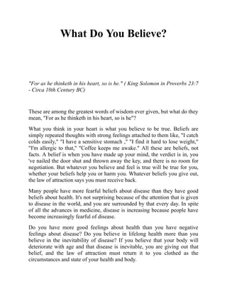 What Do You Believe?
"For as he thinketh in his heart, so is he." ( King Solomon in Proverbs 23:7
- Circa 10th Century BC)
These are among the greatest words of wisdom ever given, but what do they
mean, "For as he thinketh in his heart, so is he"?
What you think in your heart is what you believe to be true. Beliefs are
simply repeated thoughts with strong feelings attached to them like, "I catch
colds easily," "I have a sensitive stomach ," "I find it hard to lose weight,"
"I'm allergic to that," "Coffee keeps me awake." All these are beliefs, not
facts. A belief is when you have made up your mind, the verdict is in, you
've nailed the door shut and thrown away the key, and there is no room for
negotiation. But whatever you believe and feel is true will be true for you,
whether your beliefs help you or harm you. Whatever beliefs you give out,
the law of attraction says you must receive back.
Many people have more fearful beliefs about disease than they have good
beliefs about health. It's not surprising because of the attention that is given
to disease in the world, and you are surrounded by that every day. In spite
of all the advances in medicine, disease is increasing because people have
become increasingly fearful of disease.
Do you have more good feelings about health than you have negative
feelings about disease? Do you believe in lifelong health more than you
believe in the inevitability of disease? If you believe that your body will
deteriorate with age and that disease is inevitable, you are giving out that
belief, and the law of attraction must return it to you clothed as the
circumstances and state of your health and body.
 