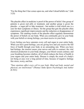 "For the thing that I fear comes upon me, and what I dread befalls me." (Job
3:25)
The placebo effect in medicine is proof of the power of belief. One group of
patients is given real pills or treatment, and another group is given the
placebo - a sugar pill or fake treatment - but neither is told which one is a
cure for their symptoms or illness. Yet the group that gets the placebo often
experiences significant improvements and the reduction or disappearance of
symptoms. The startling results of the placebo effect regularly demonstrate
the power of beliefs on our body. What you continually give to your body
with your beliefs or strong feelings, you must receive in your body.
Every feeling you have saturates every cell and organ in your entire body.
When you have good feelings, you are giving love and you receive the full
force of health through your body at an astounding rate. When you have
bad feelings, the tension causes your nerves and cells to contract, the vital
chemical production in your body changes, your blood vessels contract, and
your breathing becomes shallow, all of which reduces the force of health in
your organs and your entire body. Disease is simply the result of a body's
not being at ease over a long period of time, because of negative feelings
like stress, worry, and fear.
"Your emotions affect every cell in your body. Mind and body, mental and
physical, are intertwined." (Thomas Tutko Sports Psychologist And Author
B 1931)
 