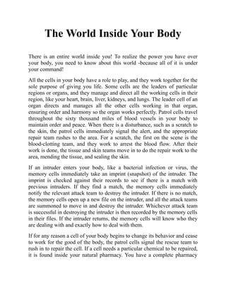 The World Inside Your Body
There is an entire world inside you! To realize the power you have over
your body, you need to know about this world -because all of it is under
your command!
All the cells in your body have a role to play, and they work together for the
sole purpose of giving you life. Some cells are the leaders of particular
regions or organs, and they manage and direct all the working cells in their
region, like your heart, brain, liver, kidneys, and lungs. The leader cell of an
organ directs and manages all the other cells working in that organ,
ensuring order and harmony so the organ works perfectly. Patrol cells travel
throughout the sixty thousand miles of blood vessels in your body to
maintain order and peace. When there is a disturbance, such as a scratch to
the skin, the patrol cells immediately signal the alert, and the appropriate
repair team rushes to the area. For a scratch, the first on the scene is the
blood-clotting team, and they work to arrest the blood flow. After their
work is done, the tissue and skin teams move in to do the repair work to the
area, mending the tissue, and sealing the skin.
If an intruder enters your body, like a bacterial infection or virus, the
memory cells immediately take an imprint (snapshot) of the intruder. The
imprint is checked against their records to see if there is a match with
previous intruders. If they find a match, the memory cells immediately
notify the relevant attack team to destroy the intruder. If there is no match,
the memory cells open up a new file on the intruder, and all the attack teams
are summoned to move in and destroy the intruder. Whichever attack team
is successful in destroying the intruder is then recorded by the memory cells
in their files. If the intruder returns, the memory cells will know who they
are dealing with and exactly how to deal with them.
If for any reason a cell of your body begins to change its behavior and cease
to work for the good of the body, the patrol cells signal the rescue team to
rush in to repair the cell. If a cell needs a particular chemical to be repaired,
it is found inside your natural pharmacy. You have a complete pharmacy
 