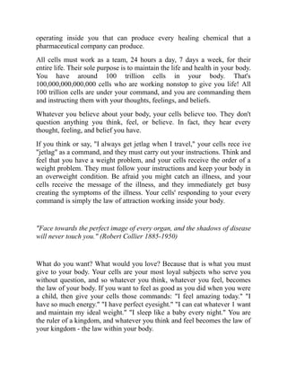 operating inside you that can produce every healing chemical that a
pharmaceutical company can produce.
All cells must work as a team, 24 hours a day, 7 days a week, for their
entire life. Their sole purpose is to maintain the life and health in your body.
You have around 100 trillion cells in your body. That's
100,000,000,000,000 cells who are working nonstop to give you life! All
100 trillion cells are under your command, and you are commanding them
and instructing them with your thoughts, feelings, and beliefs.
Whatever you believe about your body, your cells believe too. They don't
question anything you think, feel, or believe. In fact, they hear every
thought, feeling, and belief you have.
If you think or say, "I always get jetlag when I travel," your cells rece ive
"jetlag" as a command, and they must carry out your instructions. Think and
feel that you have a weight problem, and your cells receive the order of a
weight problem. They must follow your instructions and keep your body in
an overweight condition. Be afraid you might catch an illness, and your
cells receive the message of the illness, and they immediately get busy
creating the symptoms of the illness. Your cells' responding to your every
command is simply the law of attraction working inside your body.
"Face towards the perfect image of every organ, and the shadows of disease
will never touch you." (Robert Collier 1885-1950)
What do you want? What would you love? Because that is what you must
give to your body. Your cells are your most loyal subjects who serve you
without question, and so whatever you think, whatever you feel, becomes
the law of your body. If you want to feel as good as you did when you were
a child, then give your cells those commands: "I feel amazing today." "I
have so much energy." "I have perfect eyesight." "I can eat whatever 1 want
and maintain my ideal weight." "I sleep like a baby every night." You are
the ruler of a kingdom, and whatever you think and feel becomes the law of
your kingdom - the law within your body.
 