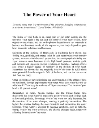 The Power of Your Heart
"In some sense man is a microcosm of the universe; therefore what man is,
is a clue to the universe." (David Bohm 1917-1992)
The inside of your body is an exact map of our solar system and the
universe. Your heart is the sun and the center of your body system. Your
organs are the planets, and just as the planets depend on the sun to remain in
balance and harmony, so do all the organs in your body depend on your
heart to remain in balance and harmony.
Scientists at the Institute of HeartMath in California have shown that
feeling love, gratitude, and apprec iation in your heart boosts your immune
system; increases vital chemical production; increases physical vitality and
vigor; reduces stress hormone levels, high blood pressure, anxiety, guilt,
and burnout; and improves glucose regulation in diabetics. Feelings of love
also create a higher degree of harmony in the rhythm of your heart.
HeartMath has shown that the magnetic field of the heart is 5,000 times
more powerful than the magnetic field of the brain, and reaches out several
feet from our body.
Other scientists are revolutionizing our understanding of the affect of love
on our health, through experiments with water. What does water have to do
with health? Your body is made up of 70 percent water! The inside of your
head is 80 percent water!
Researchers in Japan, Russia, Europe, and the United States have
discovered that when water is exposed to positive words and feelings such
as love and gratitude, the energy level of the water not only increases, but
the structure of the water changes, malcing it perfectly harmonious. The
higher the positive feeling, the more beautiful and harmonious the water
becomes. When water is exposed to negative emotions, such as hate, the
energy level of the water decreases, and chaotic changes occur, negatively
affecting the structure of the water.
 