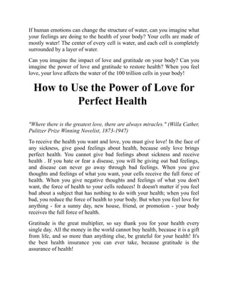 If human emotions can change the structure of water, can you imagine what
your feelings are doing to the health of your body? Your cells are made of
mostly water! The center of every cell is water, and each cell is completely
surrounded by a layer of water.
Can you imagine the impact of love and gratitude on your body? Can you
imagine the power of love and gratitude to restore health? When you feel
love, your love affects the water of the 100 trillion cells in your body!
How to Use the Power of Love for
Perfect Health
"Where there is the greatest love, there are always miracles." (Willa Cather,
Pulitzer Prize Winning Novelist, 1873-1947)
To receive the health you want and love, you must give love! In the face of
any sickness, give good feelings about health, because only love brings
perfect health. You cannot give bad feelings about sickness and receive
health . If you hate or fear a disease, you will be giving out bad feelings,
and disease can never go away through bad feelings. When you give
thoughts and feelings of what you want, your cells receive the full force of
health. When you give negative thoughts and feelings of what you don't
want, the force of health to your cells reduces! It doesn't matter if you feel
bad about a subject that has nothing to do with your health; when you feel
bad, you reduce the force of health to your body. But when you feel love for
anything - for a sunny day, new house, friend, or promotion - your body
receives the full force of health.
Gratitude is the great multiplier, so say thank you for your health every
single day. All the money in the world cannot buy health, because it is a gift
from life, and so more than anything else, be grateful for your health! It's
the best health insurance you can ever take, because gratitude is the
assurance of health!
 