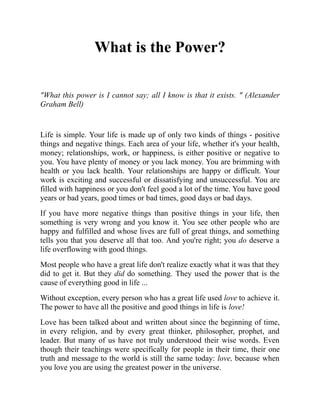 What is the Power?
"What this power is I cannot say; all I know is that it exists. " (Alexander
Graham Bell)
Life is simple. Your life is made up of only two kinds of things - positive
things and negative things. Each area of your life, whether it's your health,
money; relationships, work, or happiness, is either positive or negative to
you. You have plenty of money or you lack money. You are brimming with
health or you lack health. Your relationships are happy or difficult. Your
work is exciting and successful or dissatisfying and unsuccessful. You are
filled with happiness or you don't feel good a lot of the time. You have good
years or bad years, good times or bad times, good days or bad days.
If you have more negative things than positive things in your life, then
something is very wrong and you know it. You see other people who are
happy and fulfilled and whose lives are full of great things, and something
tells you that you deserve all that too. And you're right; you do deserve a
life overflowing with good things.
Most people who have a great life don't realize exactly what it was that they
did to get it. But they did do something. They used the power that is the
cause of everything good in life ...
Without exception, every person who has a great life used love to achieve it.
The power to have all the positive and good things in life is love!
Love has been talked about and written about since the beginning of time,
in every religion, and by every great thinker, philosopher, prophet, and
leader. But many of us have not truly understood their wise words. Even
though their teachings were specifically for people in their time, their one
truth and message to the world is still the same today: love, because when
you love you are using the greatest power in the universe.
 