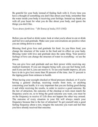 Be grateful for your body instead of finding fault with it. Every time you
have a thought of something you don't like about your body, remember that
the water inside your body is receiving your feelings. Instead say thank you
with all your heart for what you do like about your body, and ignore the
things you don't like.
"Love draws forth love. " (St Teresa of Axila,1515-1582)
Before you eat food or drink water, look at what you're about to eat or drink
and feel love and gratitude. Make sure your conversations are positive when
you are sitting down to a meal.
Blessing food gives love and gratitude for food. As you bless food, you
change the structure of the water in the food and its effect on your body.
Blessing water with love and gratitude does the same thing. Your positive
feelings of love can change the structure of water in everything - so use the
power.
You can give love and gratitude and use their power while receiving any
medical treatment. If you can imagine being well, you can feel being well,
and if you can feel it, you can receive it. To see your health improve, all you
have to do is give love more than 50 percent of the time. Just 51 percent is
the tipping point from sickness to health.
When having your eyesight checked or blood pressure checked, or if you're
having a general checkup, receiving results from tests, or anything
concerning your health, it is very important that you are feeling good during
it and while receiving the results, in order to receive a good outcome. By
the law of attraction, the outcome of the checkup or tests must match the
frequency you're on, so to bring the good outcome you want, you must be
on the frequency to receive it! Life does not happen the other way around.
The outcome of every situation in your life will always match your
frequency because that is the law of attraction! To get yourself onto a good
feeling frequency about a test, imagine the outcome you want and feel that
you have already received that outcome.
 