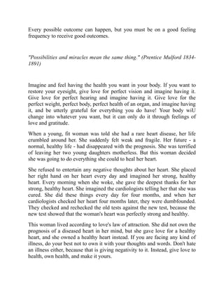 Every possible outcome can happen, but you must be on a good feeling
frequency to receive good outcomes.
"Possibilities and miracles mean the same thing." (Prentice Mulford 1834-
1891)
Imagine and feel having the health you want in your body. If you want to
restore your eyesight, give love for perfect vision and imagine having it.
Give love for perfect hearing and imagine having it. Give love for the
perfect weight, perfect body, perfect health of an organ, and imagine having
it, and be utterly grateful for everything you do have! Your body wiU
change into whatever you want, but it can only do it through feelings of
love and gratitude.
When a young, fit woman was told she had a rare heart disease, her life
crumbled around her. She suddenly felt weak and fragile. Her future - a
normal, healthy life - had disappeared with the prognosis. She was terrified
of leaving her two young daughters motherless. But this woman decided
she was going to do everything she could to heal her heart.
She refused to entertain any negative thoughts about her heart. She placed
her right hand on her heart every day and imagined her strong, healthy
heart. Every morning when she woke, she gave the deepest thanks for her
strong, healthy heart. She imagined the cardiologists telling her that she was
cured. She did these things every day for four months, and when her
cardiologists checked her heart four months later, they were dumbfounded.
They checked and rechecked the old tests against the new test, because the
new test showed that the woman's heart was perfectly strong and healthy.
This woman lived according to love's law of attraction. She did not own the
prognosis of a diseased heart in her mind, but she gave love for a healthy
heart, and she owned a healthy heart instead. If you are facing any kind of
illness, do your best not to own it with your thoughts and words. Don't hate
an illness either, because that is giving negativity to it. Instead, give love to
health, own health, and make it yours.
 