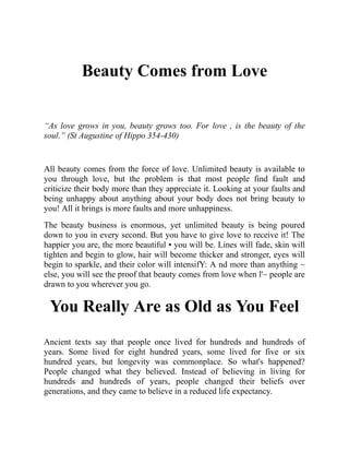 Beauty Comes from Love
“As love grows in you, beauty grows too. For love , is the beauty of the
soul.” (St Augustine of Hippo 354-430)
All beauty comes from the force of love. Unlimited beauty is available to
you through love, but the problem is that most people find fault and
criticize their body more than they appreciate it. Looking at your faults and
being unhappy about anything about your body does not bring beauty to
you! All it brings is more faults and more unhappiness.
The beauty business is enormous, yet unlimited beauty is being poured
down to you in every second. But you have to give love to receive it! The
happier you are, the more beautiful • you will be. Lines will fade, skin will
tighten and begin to glow, hair will become thicker and stronger, eyes will
begin to sparkle, and their color will intensifY: A nd more than anything ~
else, you will see the proof that beauty comes from love when l'~ people are
drawn to you wherever you go.
You Really Are as Old as You Feel
Ancient texts say that people once lived for hundreds and hundreds of
years. Some lived for eight hundred years, some lived for five or six
hundred years, but longevity was commonplace. So what's happened?
People changed what they believed. Instead of believing in living for
hundreds and hundreds of years, people changed their beliefs over
generations, and they came to believe in a reduced life expectancy.
 
