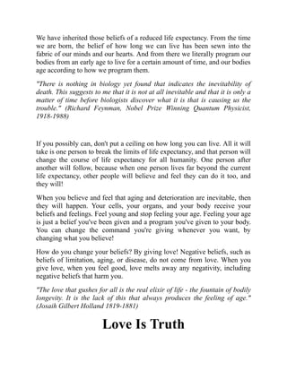 We have inherited those beliefs of a reduced life expectancy. From the time
we are born, the belief of how long we can live has been sewn into the
fabric of our minds and our hearts. And from there we literally program our
bodies from an early age to live for a certain amount of time, and our bodies
age according to how we program them.
"There is nothing in biology yet found that indicates the inevitability of
death. This suggests to me that it is not at all inevitable and that it is only a
matter of time before biologists discover what it is that is causing us the
trouble." (Richard Feynman, Nobel Prize Winning Quantum Physicist,
1918-1988)
If you possibly can, don't put a ceiling on how long you can live. All it will
take is one person to break the limits of life expectancy, and that person will
change the course of life expectancy for all humanity. One person after
another will follow, because when one person lives far beyond the current
life expectancy, other people will believe and feel they can do it too, and
they will!
When you believe and feel that aging and deterioration are inevitable, then
they will happen. Your cells, your organs, and your body receive your
beliefs and feelings. Feel young and stop feeling your age. Feeling your age
is just a belief you've been given and a program you've given to your body.
You can change the command you're giving whenever you want, by
changing what you believe!
How do you change your beliefs? By giving love! Negative beliefs, such as
beliefs of limitation, aging, or disease, do not come from love. When you
give love, when you feel good, love melts away any negativity, including
negative beliefs that harm you.
"The love that gushes for all is the real elixir of life - the fountain of bodily
longevity. It is the lack of this that always produces the feeling of age."
(Josaih Gilbert Holland 1819-1881)
Love Is Truth
 