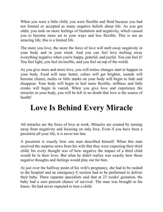 When you were a little child, you were flexible and fluid because you had
not formed or accepted as many negative beliefs about life. As you got
older, you took on more feelings of limitation and negativity, which caused
you to become more set in your ways and less flexible. This is not an
amazing life; this is a limited life.
The more you love, the more the force of love will melt away negativity in
your body and in your mind. And you can feel love melting away
everything negative when you're happy, grateful, and joyful. You can feel it!
You feel light, you feel invincible, and you feel on top of the world.
As you give more and more love, you will notice changes start to happen to
your body. Food will taste better, colors will get brighter, sounds will
become clearer, moles or little marks on your body will begin to fade and
disappear. Your body will begin to feel more flexible; stiffness and little
creaks will begin to vanish. When you give love and experience the
miracles in your body, you will be left in no doubt that love is the source of
health!
Love Is Behind Every Miracle
All miracles are the force of love at work. Miracles are created by turning
away from negativity and focusing on only love. Even if you have been a
pessimist all your life, it is never too late.
A pessimist is exactly how one man described himself. When this man
received the surprise news from his wife that they were expecting their third
child, his every thought was of how negative the impact of a third child
would be in their lives. But what he didn't realize was exactly how those
negative thoughts and feelings would play out for him.
At just over the halfway point of his wife's pregnancy, she had to be rushed
to the hospital and an emergency C-section had to be performed to deliver
their baby. Three separate specialists said that at 23 weeks' gestation, the
baby had a zero percent chance of survival. The man was brought to his
knees. He had never expected to lose a child.
 