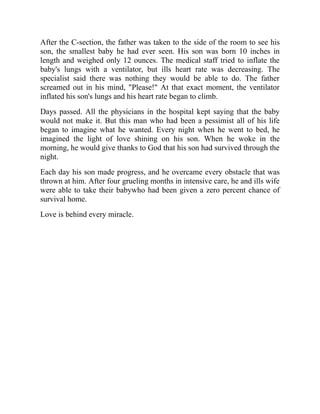 After the C-section, the father was taken to the side of the room to see his
son, the smallest baby he had ever seen. His son was born 10 inches in
length and weighed only 12 ounces. The medical staff tried to inflate the
baby's lungs with a ventilator, but ills heart rate was decreasing. The
specialist said there was nothing they would be able to do. The father
screamed out in his mind, "Please!" At that exact moment, the ventilator
inflated his son's lungs and his heart rate began to climb.
Days passed. All the physicians in the hospital kept saying that the baby
would not make it. But this man who had been a pessimist all of his life
began to imagine what he wanted. Every night when he went to bed, he
imagined the light of love shining on his son. When he woke in the
morning, he would give thanks to God that his son had survived through the
night.
Each day his son made progress, and he overcame every obstacle that was
thrown at him. After four grueling months in intensive care, he and ills wife
were able to take their babywho had been given a zero percent chance of
survival home.
Love is behind every miracle.
 