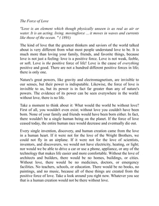 The Force of Love
"Love is an element which though physically unseen is as real as air or
water. It is an acting. living. movingforce ... it moves in waves and currents
like those of the ocean. " ( 1891)
The kind of love that the greatest thinkers and saviors of the world talked
about is very different from what most people understand love to be. It is
much more than loving your family, friends, and favorite things, because
love is not just a feeling: love is a positive force. Love is not weak, feeble,
or soft. Love is the positive force of life! Love is the cause of everything
positive and good. There are not a hundred different positive forces in life;
there is only one.
Nature's great powers, like gravity and electromagnetism, are invisible to
our senses, but their power is indisputable. Likewise, the force of love is
invisible to us, but its power is in fact far greater than any of nature's
powers. The evidence of its power can be seen everywhere in the world:
without love, there is no life.
Take a moment to think about it: What would the world be without love?
First of all, you wouldn't even exist; without love you couldn't have been
born. None of your family and friends would have been born either. In fact,
there wouldn't be a single human being on the planet. If the force of love
ceased today, the entire human race would decrease and eventually die out.
Every single invention, discovery, and human creation came from the love
in a human heart. If it were not for the love of the Wright Brothers, we
could not fly in an airplane. If it were not for the love of scientists,
inventors, and discoverers, we would not have electricity, heating, or light;
nor would we be able to drive a car or use a phone, appliance, or any of the
technology that makes life easier and more comfortable. Without the love of
architects and builders, there would be no homes, buildings, or cities.
Without love, there would be no medicines, doctors, or emergency
facilities. No teachers, schools, or education. There would be no books, no
paintings, and no music, because all of these things are created from the
positive force of love. Take a look around you right now. Whatever you see
that is a human creation would not be there without love.
 