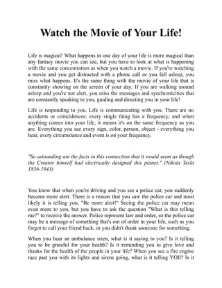 Watch the Movie of Your Life!
Life is magical! What happens in one day of your life is more magical than
any fantasy movie you can see, but you have to look at what is happening
with the same concentration as when you watch a movie. If you're watching
a movie and you get distracted with a phone call or you fall asleep, you
miss what happens. It's the same thing with the movie of your life that is
constantly showing on the screen of your day. If you are walking around
asleep and you're not alert, you miss the messages and synchronicities that
are constantly speaking to you, guiding and directing you in your life!
Life is responding to you. Life is communicating with you. There are no
accidents or coincidences: every single thing has a frequency, and when
anything comes into your life, it means it's on the same frequency as you
are. Everything you see every sign, color, person, object - everything you
hear, every circumstance and event is on your frequency.
"So astounding are the facts in this connection that it would seem as though
the Creator himself had electrically designed this planet." (Nikola Tesla
1856-1943)
You know that when you're driving and you see a police car, you suddenly
become more alert. There is a reason that you saw the police car and most
likely it is telling you, "Be more alert!" Seeing the police car may mean
even more to you, but you have to ask the question "What is this telling
me?" to receive the answer. Police represent law and order, so the police car
may be a message of something that's out of order in your life, such as you
forgot to call your friend back, or you didn't thank someone for something.
When you hear an ambulance siren, what is it saying to you? Is it telling
you to be grateful for your health? Is it reminding you to give love and
thanks for the health of the people in your life? When you see a fire engine
race past you with its lights and sirens going, what is it telling YOIl? Is it
 