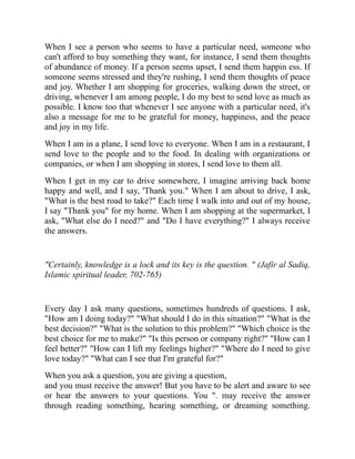 When I see a person who seems to have a particular need, someone who
can't afford to buy something they want, for instance, I send them thoughts
of abundance of money. If a person seems upset, I send them happin ess. If
someone seems stressed and they're rushing, I send them thoughts of peace
and joy. Whether I am shopping for groceries, walking down the street, or
driving, whenever I am among people, I do my best to send love as much as
possible. I know too that whenever I see anyone with a particular need, it's
also a message for me to be grateful for money, happiness, and the peace
and joy in my life.
When I am in a plane, I send love to everyone. When I am in a restaurant, I
send love to the people and to the food. In dealing with organizations or
companies, or when I am shopping in stores, I send love to them all.
When I get in my car to drive somewhere, I imagine arriving back home
happy and well, and I say, 'Thank you." When I am about to drive, I ask,
"What is the best road to take?" Each time I walk into and out of my house,
I say "Thank you" for my home. When I am shopping at the supermarket, I
ask, "What else do I need?" and "Do I have everything?" I always receive
the answers.
"Certainly, knowledge is a lock and its key is the question. " (Jafir al Sadiq,
Islamic spiritual leader, 702-765)
Every day I ask many questions, sometimes hundreds of questions. I ask,
"How am I doing today?" "What should I do in this situation?" "What is the
best decision?" "What is the solution to this problem?" "Which choice is the
best choice for me to make?" "Is this person or company right?" "How can I
feel better?" "How can I lift my feelings higher?" "Where do I need to give
love today?" "What can I see that I'm grateful for?"
When you ask a question, you are giving a question,
and you must receive the answer! But you have to be alert and aware to see
or hear the answers to your questions. You ". may receive the answer
through reading something, hearing something, or dreaming something.
 