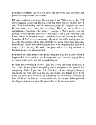 Sometimes suddenly you will just know the answer to your question. But
you will always receive the answer!
If I have misplaced something, like my keys, I ask, "Where are my keys?" I
always receive the answer. But it doesn't stop there. When I find my keys I
ask, "What is this telling me?" In other words, why did I misplace my keys?
Because there is a reason for everything! There are no accidents or
coincidences. Sometimes the answer I receive is "Slow down, you are
rushing." Sometimes the answer is "Your wallet is not in your handbag" and
I look around in the room where I found my keys and there is my wallet.
Sometimes I don't receive an answer right away, but as I'm walking out the
door, the phone rings and the appointment I was going to has been canceled.
Immediately I know that misplacing my keys was happening for a positive
reason. I love the way life works, but you can't receive any answers or
feedback unless you ask questionsl
Sometimes life may throw some tricky thing my way, but I know when it
happens that I attracted it to me. I always ask how I attracted any problem
so I can learn from it - and so I won't do it again!
In return for everything I receive, I give my love to the world as much as I
can. I look for the good in everything and in everyone. I am grateful for
everything. And as I give love, I feel the force of love sweeping through
me, filling me with such love and joy that it takes my breath away. Even
when you try to give love back for everything you've received, the force of
love multiplies that love and returns even more love to youl When you feel
this happen just once in your life, you will never be the same again.
 