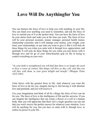 Love Will Do Anythingfor You
You can harness the force of love to help you with anything in your life.
You can hand over anything you need to remember, and ask the force of
love to remind you of it at the perfect time. You can have the force of love
be your alarm clock and wake you at the time you want. The force of love
will be your personal assistant, money manager, personal health trainer,
relationship counselor, and it will manage your money, your weight, your
food, your relationships, or any task you want to give it. But it will only do
these things for you when you unite with it through love, appreciation, and
gratitude' It will only do these things for you when you join forces with it
through love and let go of your white-knuckle grip on life in trying to
control everything on your own.
"As your faith is strengthened you will find that there is no longer the need
to have a sense of control, that things will flow as they will, and that you
will flow with them, to your great delight and benefit." (Wingate Paine
1915-1987)
Unite forces with the greatest force in life. And whatever you want the
force of love to do for you, imagine having it, feel having it with absolute
love and gratitude, and you will receive it.
Use your imagination and think of all th e things the force of love can do
for you. The force of love is the intelligence of life and the universe. If you
can imagine the intelligence that can create a flower or a cell in a human
body, then you will appreciate that there isn't a single question you can ask
that you won't receive the perfect answer for whatever your situation. Love
will do anything for you, but you have to unite with it, through love, to
realize its power in your life .
 