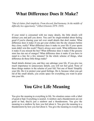 What Difference Does It Make?
"Out of clutter, find simplicity. From discord, find harmony. In the middle of
difficulty lies opportunity." (Albert Einstein 1879- 1955)
If your mind is consumed with too many details, the little details will
distract you and pull you down. You can't be single-minded about feeling
good if you're chasing your tail over small details that don't matter. What
difference does it make if you get your clothes into the dry cleaners before
they close, really? What difference does it make to your life if your sports
team didn't win this week? There's always next week. What difference does
it make if you missed the bus? What difference does it make if the grocery
store has run out of oranges? What difference does it make if you have to
stand in a line for a few minutes? In the whole scheme of things, what
difference do those little things make?
Small details distract you, and they can sabotage your life. If you give too
much importance to unnecessary details, you will not feel good. None of
those things matters in the scheme of your life! Not one of them! Simplify
your life. Do it to protect your good feelings. Do it, because when you get
rid of the small details, you create space for everything you want to pour
into your life.
You Give Life Meaning
You give the meaning to everything in life. No situation comes with a label
of good or bad. Everything is neutral. A rainbow and a thunderstorm are not
good or bad, they're just a rainbow and a thunderstorm. You give the
meaning to a rainbow by how you feel about it. You give the meaning to a
thunderstorm by how you feel about it. You give the meaning to everyth ing
 