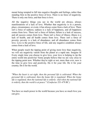 meant being tempted to fall into negative thoughts and feelings, rather than
standing firm in the positive force of love. There is no force of negativity.
There is only one force, and that force is love.
All the negative things you see in the world are always, always
manifestations of a lack of love. Whether that negativity is in a person,
place, circumstance, or event, it has always come from a lack of love. There
isn't a force of sadness; sadness is a lack of happiness, and all happiness
comes from love. There isn't a force of failure; failure is a lack of success,
and all success comes from love. There isn't a force of illness; illness is a
lack of health, and all health comes from love. There isn't a force of
poverty; poverty is a lack of abundance, and all abundance comes from
love. Love is the positive force of life, and any negative condition always
comes from a lack of love.
When people reach the tipping point of giving more love than negativity,
we will see negativity vanish from the planet at a rapid rate. Imagine itl
Every single time you choose to give love, your love is helping to tip the
entire world into positivity! Some people believe that we are very close to
the tipping point now. Whether they're right or not, more than ever, now is
the time to give love and positivity. Do it for your life. Do it for your
country. Do it for the world.
"When the heart is set right, then the personal life is cultivated. When the
personal life is cultivated, then the home life is regulated. When the home
life is regulated, then the national life is orderly: And when the national life
is orderly, then the world is at peace." (Confucius 551-479 BC )
You have so much power in the world because you have so much love you
can give.
 