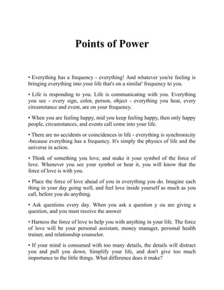 Points of Power
• Everything has a frequency - everything! And whatever you're feeling is
bringing everything into your life that's on a similar' frequency to you.
• Life is responding to you. Life is communicating with you. Everything
you see - every sign, color, person, object - everything you hear, every
circumstance and event, are on your frequency.
• When you are feeling happy, mid you keep feeling happy, then only happy
people, circumstances, and events call come into your life.
• There are no accidents or coincidences in life - everything is synchronicity
-because everything has a frequency. It's simply the physics of life and the
universe in action.
• Think of something you love, and make it your symbol of the force of
love. Whenever you see your symbol or hear it, you will know that the
force of love is with you.
• Place the force of love ahead of you in everything you do. Imagine each
thing in your day going well, and feel love inside yourself as much as you
call, before you do anything.
• Ask questions every day. When you ask a question y ou are giving a
question, and you must receive the answer
• Harness the force of love to help you with anything in your life. The force
of love will be your personal assistant, money manager, personal health
trainer, and relationship counselor.
• If your mind is consumed with too many details, the details will distract
you and pull you down. Simplify your life, and don't give too much
importance to the little things. What difference does it make?
 