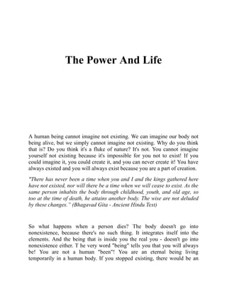 The Power And Life
A human being cannot imagine not existing. We can imagine our body not
being alive, but we simply cannot imagine not existing. Why do you think
that is? Do you think it's a fluke of nature? It's not. You cannot imagine
yourself not existing because it's impossible for you not to exist! If you
could imagine it, you could create it, and you can never create it! You have
always existed and you will always exist because you are a part of creation.
"There has never been a time when you and I and the kings gathered here
have not existed, nor will there be a time when we will cease to exist. As the
same person inhabits the body through childhood, youth, and old age, so
too at the time of death, he attains another body. The wise are not deluded
by these changes.” (Bhagavad Gita - Ancient Hindu Text)
So what happens when a person dies? The body doesn't go into
nonexistence, because there's no such thing. It integrates itself into the
elements. And the being that is inside you the real you - doesn't go into
nonexistence either. T he very word "being" tells you that you will always
be! You are not a human "been"! You are an eternal being living
temporarily in a human body. If you stopped existing, there would be an
 